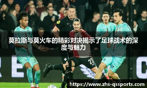莫拉斯与莫火车的精彩对决揭示了足球战术的深度与魅力