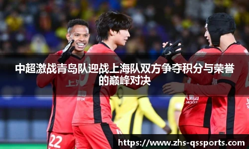 中超激战青岛队迎战上海队双方争夺积分与荣誉的巅峰对决