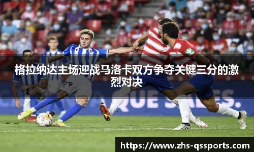 格拉纳达主场迎战马洛卡双方争夺关键三分的激烈对决